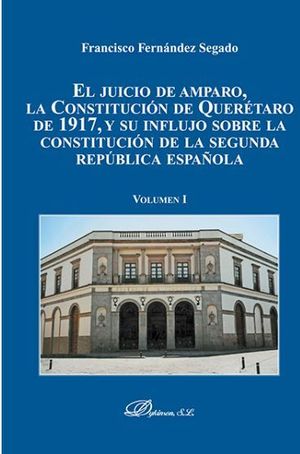 JUICIO DE AMPARO, LA CONSTITUCIÓN DE QUERÉTARO DE 1917, Y SU INFLUJO SOBRE LA CONSTITUCIÓN DE LA SEGUNDA REPUBLICA ESPAÑOLA, EL. VOLUMEN I